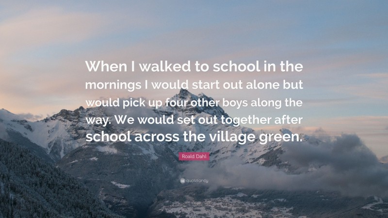 Roald Dahl Quote: “When I walked to school in the mornings I would start out alone but would pick up four other boys along the way. We would set out together after school across the village green.”