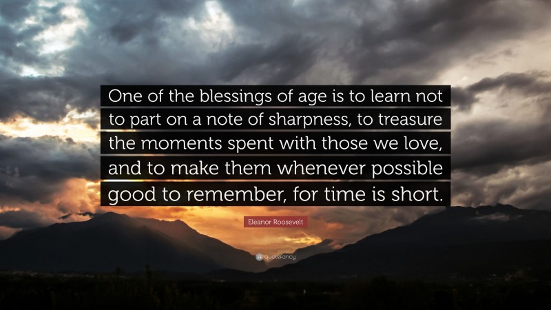 Eleanor Roosevelt Quote: “One of the blessings of age is to learn not to part on a note of sharpness, to treasure the moments spent with those we love, and to make them whenever possible good to remember, for time is short.”