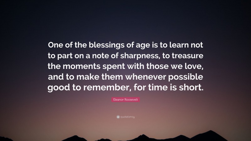 Eleanor Roosevelt Quote: “One of the blessings of age is to learn not to part on a note of sharpness, to treasure the moments spent with those we love, and to make them whenever possible good to remember, for time is short.”