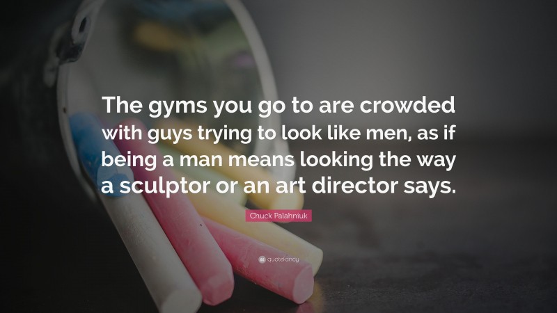 Chuck Palahniuk Quote: “The gyms you go to are crowded with guys trying to look like men, as if being a man means looking the way a sculptor or an art director says.”