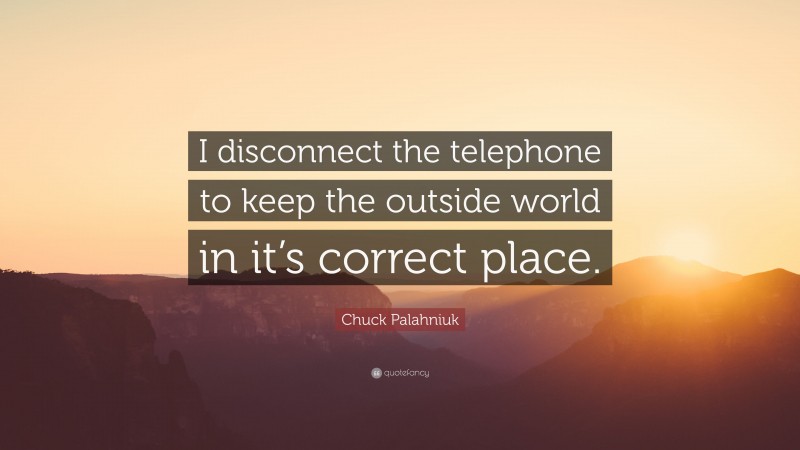 Chuck Palahniuk Quote: “I disconnect the telephone to keep the outside world in it’s correct place.”