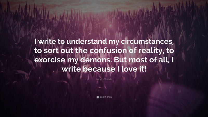 Isabel Allende Quote: “I write to understand my circumstances, to sort out the confusion of reality, to exorcise my demons. But most of all, I write because I love it!”