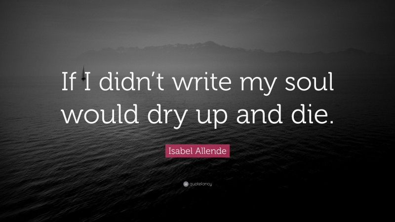 Isabel Allende Quote: “If I didn’t write my soul would dry up and die.”