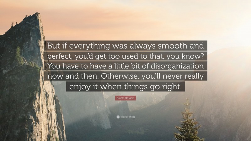 Sarah Dessen Quote: “But if everything was always smooth and perfect, you’d get too used to that, you know? You have to have a little bit of disorganization now and then. Otherwise, you’ll never really enjoy it when things go right.”