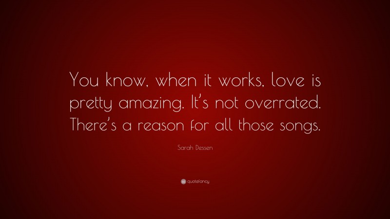 Sarah Dessen Quote: “You know, when it works, love is pretty amazing. It’s not overrated. There’s a reason for all those songs.”