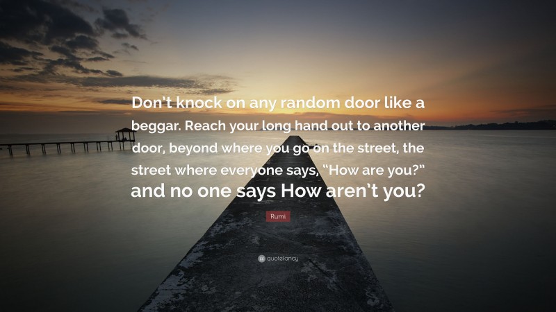Rumi Quote: “Don’t knock on any random door like a beggar. Reach your long hand out to another door, beyond where you go on the street, the street where everyone says, “How are you?” and no one says How aren’t you?”