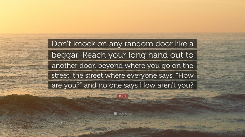Rumi Quote: “Don’t knock on any random door like a beggar. Reach your long hand out to another door, beyond where you go on the street, the street where everyone says, “How are you?” and no one says How aren’t you?”