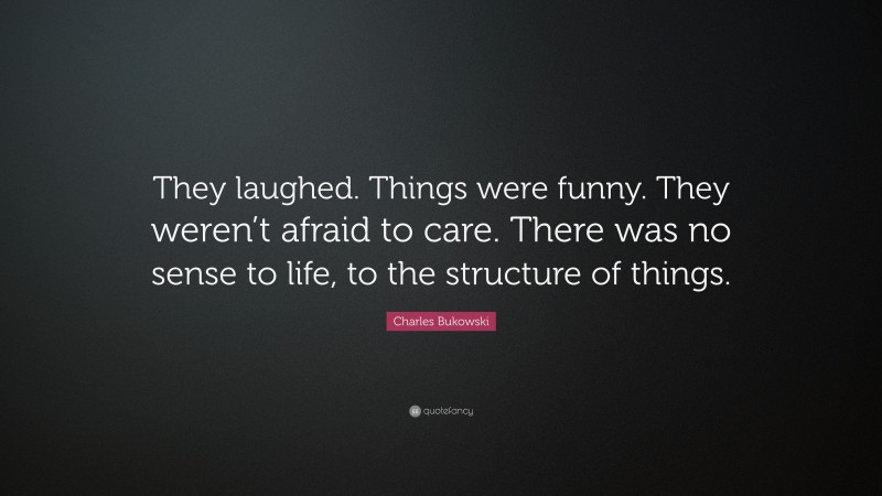 Charles Bukowski Quote: “They laughed. Things were funny. They weren’t afraid to care. There was no sense to life, to the structure of things.”