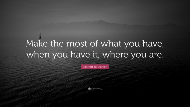 Eleanor Roosevelt Quote: “Make the most of what you have, when you have it, where you are.”