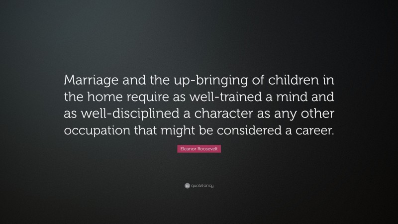 Eleanor Roosevelt Quote: “Marriage and the up-bringing of children in the home require as well-trained a mind and as well-disciplined a character as any other occupation that might be considered a career.”