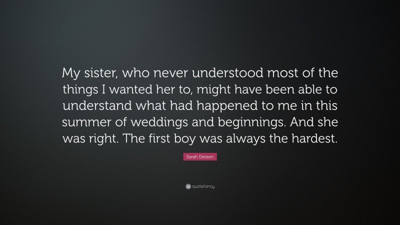 Sarah Dessen Quote: “My sister, who never understood most of the things I wanted her to, might have been able to understand what had happened to me in this summer of weddings and beginnings. And she was right. The first boy was always the hardest.”