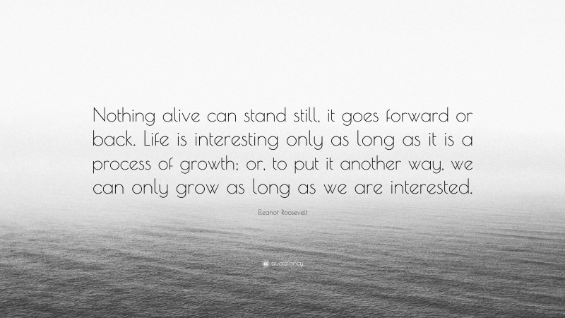 Eleanor Roosevelt Quote: “Nothing alive can stand still, it goes forward or back. Life is interesting only as long as it is a process of growth; or, to put it another way, we can only grow as long as we are interested.”
