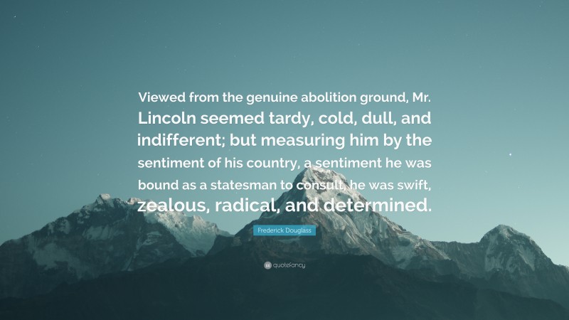 Frederick Douglass Quote: “Viewed from the genuine abolition ground, Mr. Lincoln seemed tardy, cold, dull, and indifferent; but measuring him by the sentiment of his country, a sentiment he was bound as a statesman to consult, he was swift, zealous, radical, and determined.”