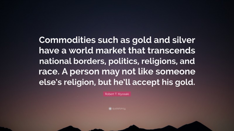 Robert T. Kiyosaki Quote: “Commodities such as gold and silver have a world market that transcends national borders, politics, religions, and race. A person may not like someone else’s religion, but he’ll accept his gold.”