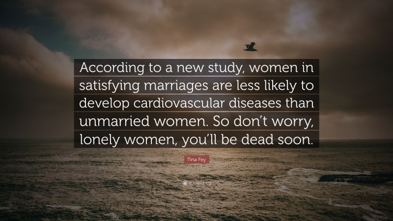 Tina Fey Quote: “According to a new study, women in satisfying marriages are less likely to develop cardiovascular diseases than unmarried women. So don’t worry, lonely women, you’ll be dead soon.”