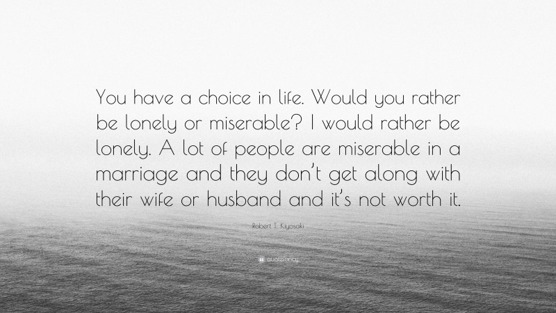Robert T. Kiyosaki Quote: “You have a choice in life. Would you rather be lonely or miserable? I would rather be lonely. A lot of people are miserable in a marriage and they don’t get along with their wife or husband and it’s not worth it.”
