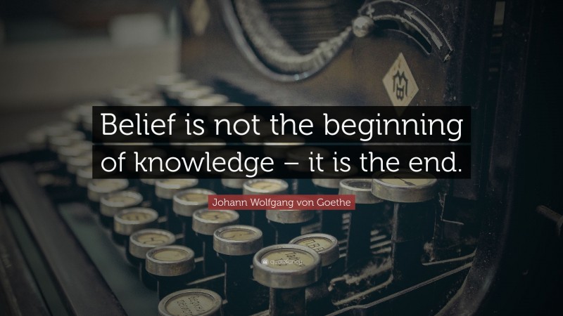 Johann Wolfgang von Goethe Quote: “Belief is not the beginning of knowledge – it is the end.”