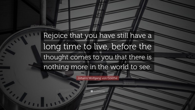 Johann Wolfgang von Goethe Quote: “Rejoice that you have still have a long time to live, before the thought comes to you that there is nothing more in the world to see.”