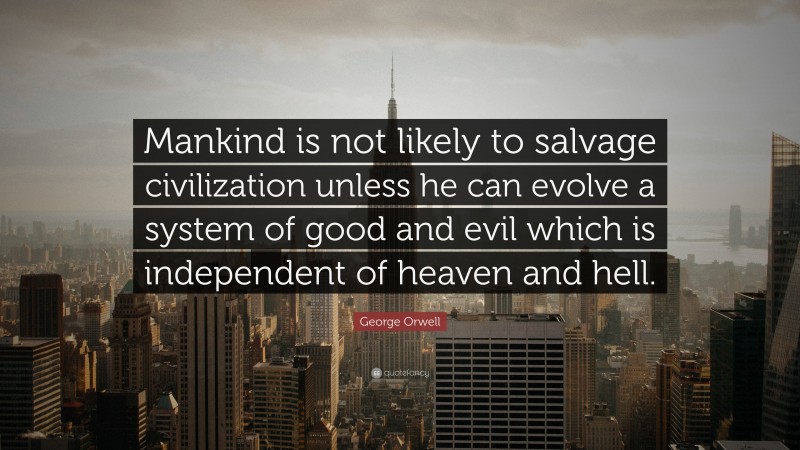 George Orwell Quote: “Mankind is not likely to salvage civilization unless he can evolve a system of good and evil which is independent of heaven and hell.”