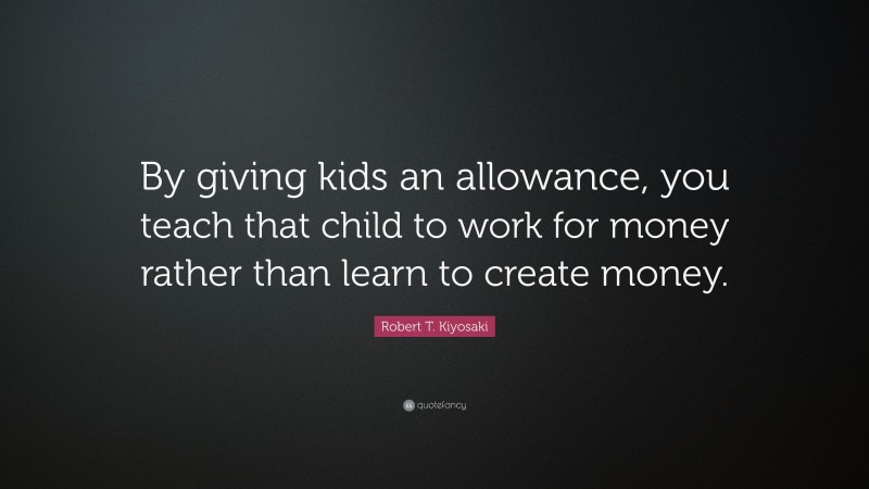 Robert T. Kiyosaki Quote: “By giving kids an allowance, you teach that child to work for money rather than learn to create money.”