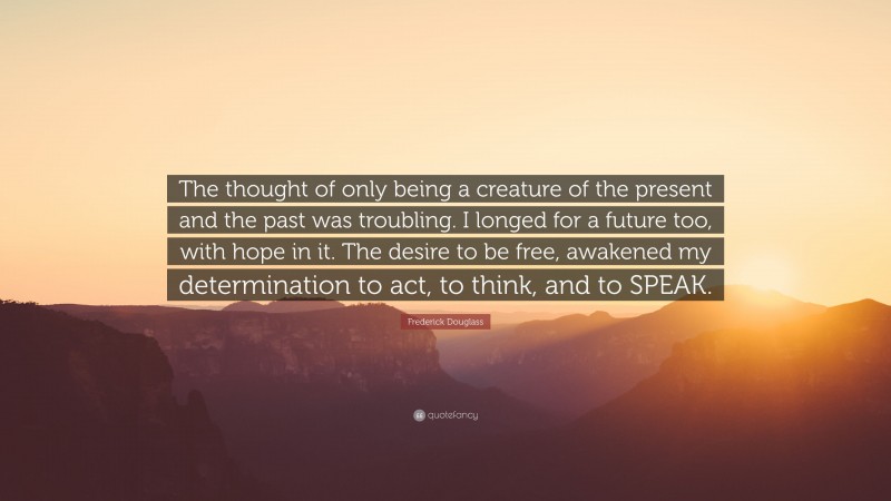 Frederick Douglass Quote: “The thought of only being a creature of the present and the past was troubling. I longed for a future too, with hope in it. The desire to be free, awakened my determination to act, to think, and to SPEAK.”