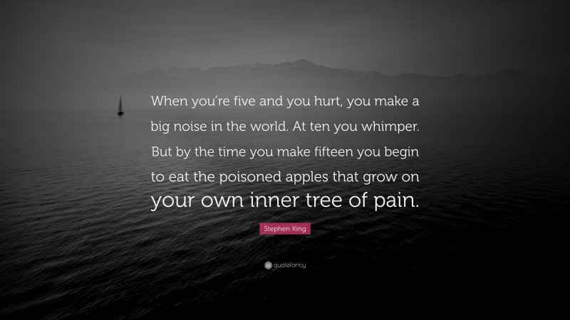 Stephen King Quote: “When you’re five and you hurt, you make a big noise in the world. At ten you whimper. But by the time you make fifteen you begin to eat the poisoned apples that grow on your own inner tree of pain.”