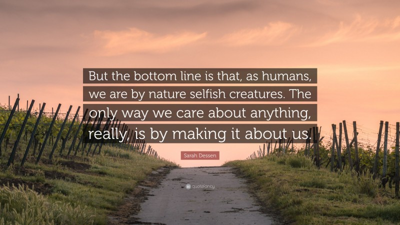 Sarah Dessen Quote: “But the bottom line is that, as humans, we are by nature selfish creatures. The only way we care about anything, really, is by making it about us.”
