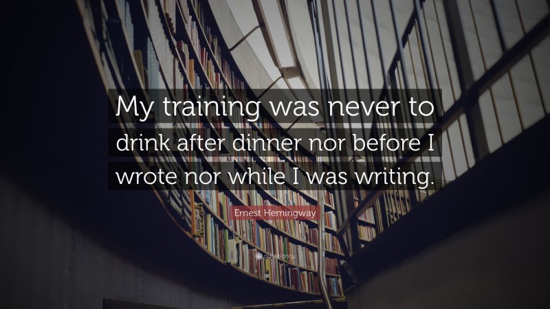 Ernest Hemingway Quote: “My training was never to drink after dinner nor before I wrote nor while I was writing.”