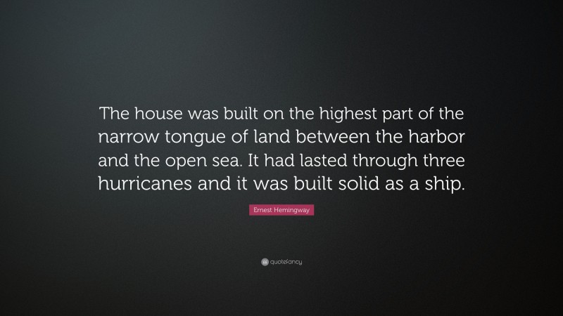 Ernest Hemingway Quote: “The house was built on the highest part of the narrow tongue of land between the harbor and the open sea. It had lasted through three hurricanes and it was built solid as a ship.”