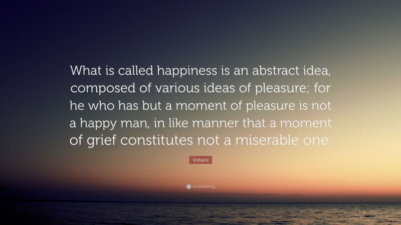 Voltaire Quote: “What is called happiness is an abstract idea, composed of various ideas of pleasure; for he who has but a moment of pleasure is not a happy man, in like manner that a moment of grief constitutes not a miserable one.”