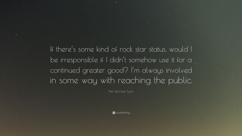 Neil deGrasse Tyson Quote: “If there’s some kind of rock star status, would I be irresponsible if I didn’t somehow use it for a continued greater good? I’m always involved in some way with reaching the public.”