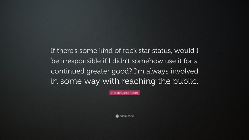 Neil deGrasse Tyson Quote: “If there’s some kind of rock star status, would I be irresponsible if I didn’t somehow use it for a continued greater good? I’m always involved in some way with reaching the public.”