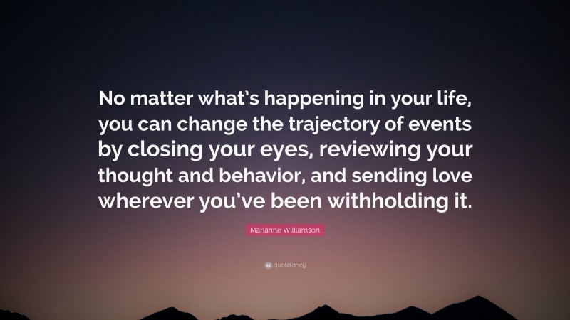 Marianne Williamson Quote: “No matter what’s happening in your life, you can change the trajectory of events by closing your eyes, reviewing your thought and behavior, and sending love wherever you’ve been withholding it.”