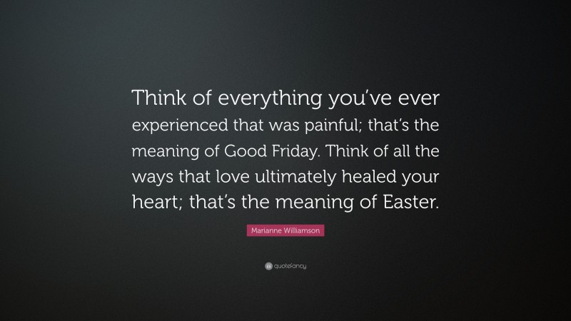 Marianne Williamson Quote: “Think of everything you’ve ever experienced that was painful; that’s the meaning of Good Friday. Think of all the ways that love ultimately healed your heart; that’s the meaning of Easter.”