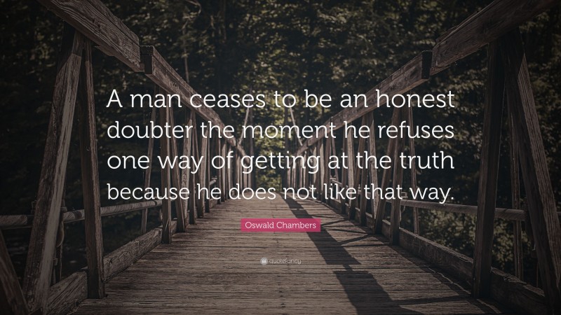 Oswald Chambers Quote: “A man ceases to be an honest doubter the moment he refuses one way of getting at the truth because he does not like that way.”