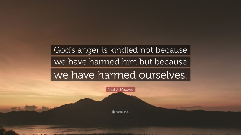Neal A. Maxwell Quote: “God’s anger is kindled not because we have harmed him but because we have harmed ourselves.”
