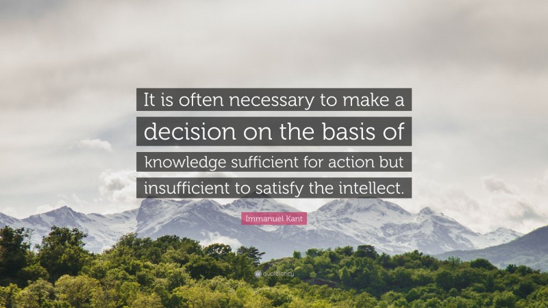 Immanuel Kant Quote: “It is often necessary to make a decision on the basis of knowledge sufficient for action but insufficient to satisfy the intellect.”
