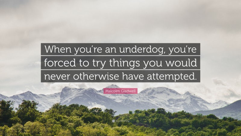 Malcolm Gladwell Quote: “When you’re an underdog, you’re forced to try things you would never otherwise have attempted.”