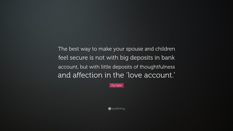 Zig Ziglar Quote: “The best way to make your spouse and children feel secure is not with big deposits in bank account, but with little deposits of thoughtfulness and affection in the ‘love account.’”
