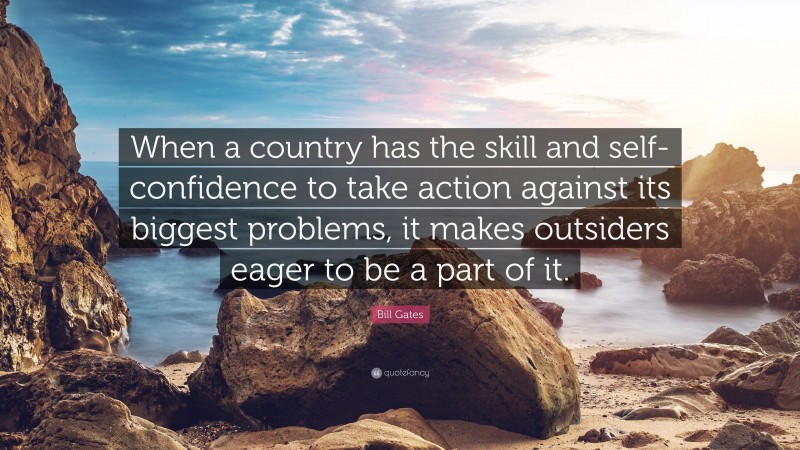 Bill Gates Quote: “When a country has the skill and self-confidence to take action against its biggest problems, it makes outsiders eager to be a part of it.”
