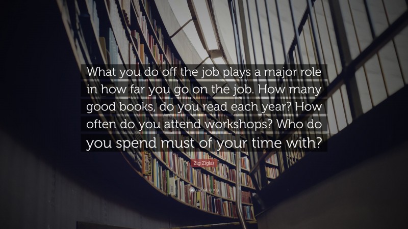 Zig Ziglar Quote: “What you do off the job plays a major role in how far you go on the job. How many good books, do you read each year? How often do you attend workshops? Who do you spend must of your time with?”