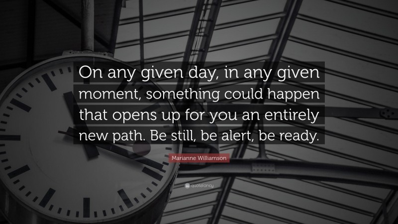 Marianne Williamson Quote: “On any given day, in any given moment, something could happen that opens up for you an entirely new path. Be still, be alert, be ready.”