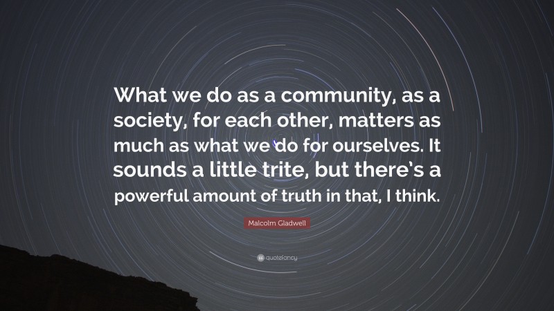 Malcolm Gladwell Quote: “What we do as a community, as a society, for each other, matters as much as what we do for ourselves. It sounds a little trite, but there’s a powerful amount of truth in that, I think.”