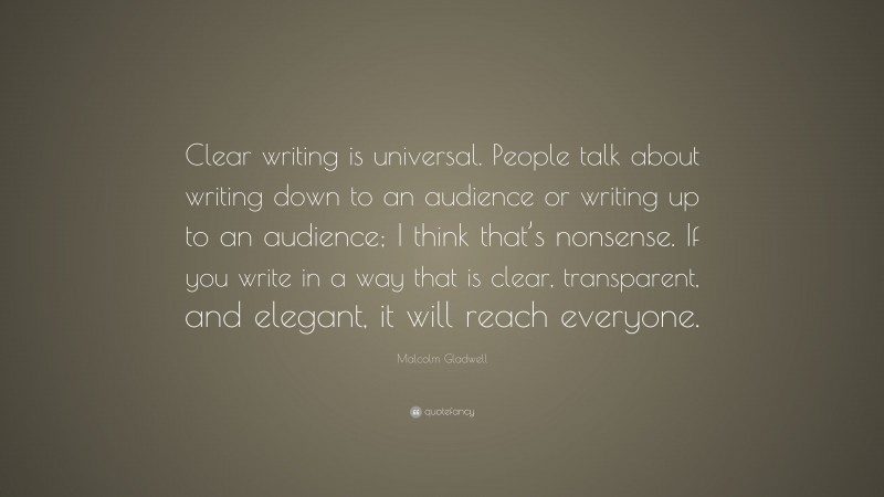 Malcolm Gladwell Quote: “Clear writing is universal. People talk about writing down to an audience or writing up to an audience; I think that’s nonsense. If you write in a way that is clear, transparent, and elegant, it will reach everyone.”