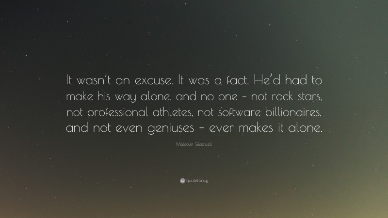 Malcolm Gladwell Quote: “It wasn’t an excuse. It was a fact. He’d had to make his way alone, and no one – not rock stars, not professional athletes, not software billionaires, and not even geniuses – ever makes it alone.”