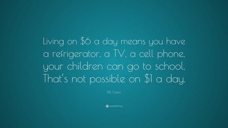 Bill Gates Quote: “Living on $6 a day means you have a refrigerator, a TV, a cell phone, your children can go to school. That’s not possible on $1 a day.”