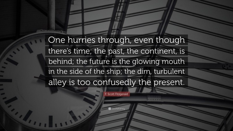 F. Scott Fitzgerald Quote: “One hurries through, even though there’s time; the past, the continent, is behind; the future is the glowing mouth in the side of the ship; the dim, turbulent alley is too confusedly the present.”