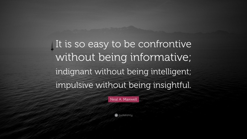 Neal A. Maxwell Quote: “It is so easy to be confrontive without being informative; indignant without being intelligent; impulsive without being insightful.”