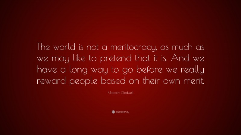 Malcolm Gladwell Quote: “The world is not a meritocracy, as much as we may like to pretend that it is. And we have a long way to go before we really reward people based on their own merit.”