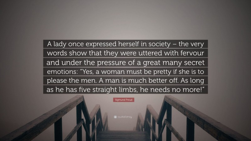 Sigmund Freud Quote: “A lady once expressed herself in society – the very words show that they were uttered with fervour and under the pressure of a great many secret emotions: “Yes, a woman must be pretty if she is to please the men. A man is much better off. As long as he has five straight limbs, he needs no more!””